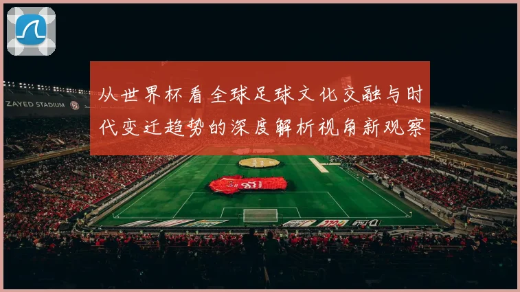从世界杯看全球足球文化交融与时代变迁趋势的深度解析视角新观察