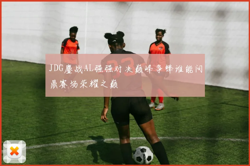 JDG鏖战AL强强对决巅峰争锋谁能问鼎赛场荣耀之巅