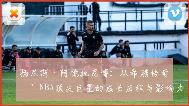 扬尼斯·阿德托昆博：从希腊传奇到NBA顶尖巨星的成长历程与影响力