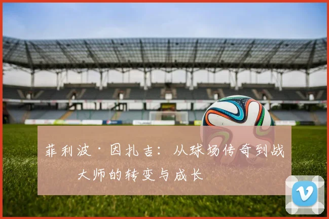 菲利波·因扎吉：从球场传奇到战术大师的转变与成长