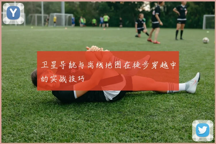 卫星导航与离线地图在徒步穿越中的实战技巧