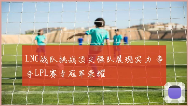 LNG战队挑战顶尖强队展现实力 争夺LPL赛季冠军荣耀