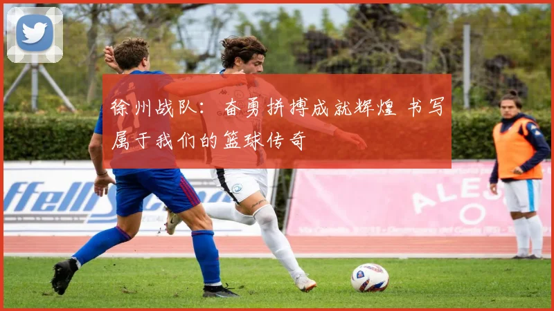 徐州战队：奋勇拼搏成就辉煌 书写属于我们的篮球传奇