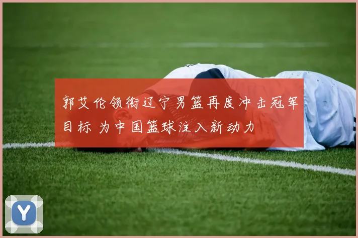 郭艾伦领衔辽宁男篮再度冲击冠军目标 为中国篮球注入新动力