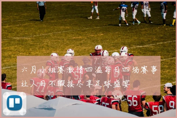 六月小组赛激情四溢每日四场赛事让人目不暇接尽享足球盛宴