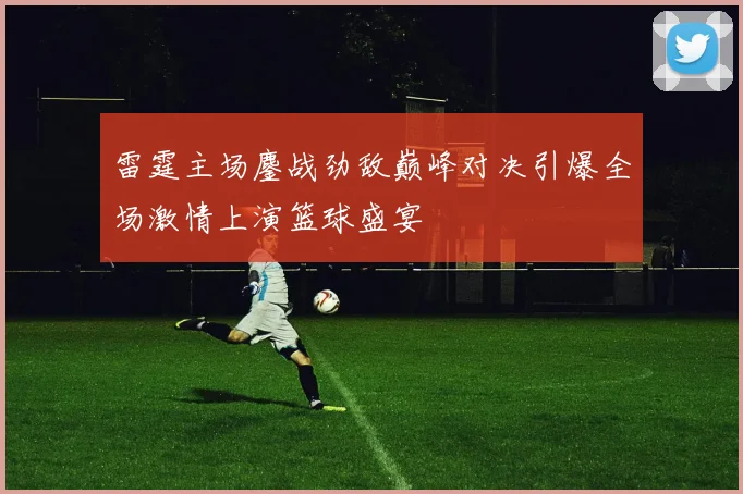 雷霆主场鏖战劲敌巅峰对决引爆全场激情上演篮球盛宴