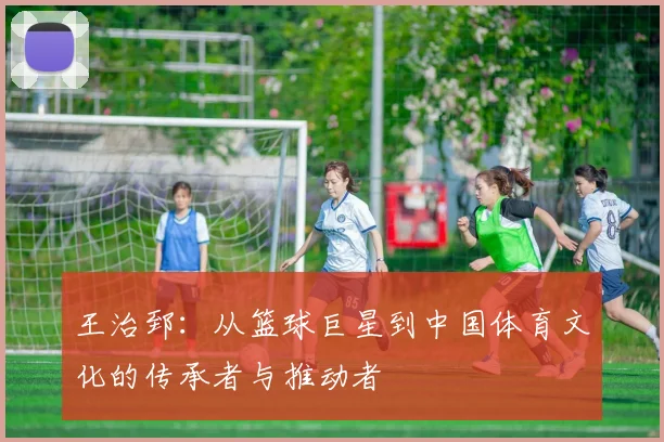 王治郅：从篮球巨星到中国体育文化的传承者与推动者