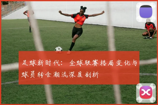 足球新时代：全球联赛格局变化与球员转会潮流深度剖析